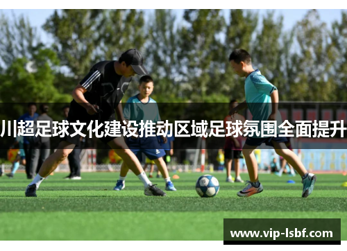 川超足球文化建设推动区域足球氛围全面提升