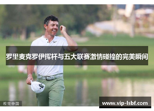 罗里麦克罗伊挥杆与五大联赛激情碰撞的完美瞬间